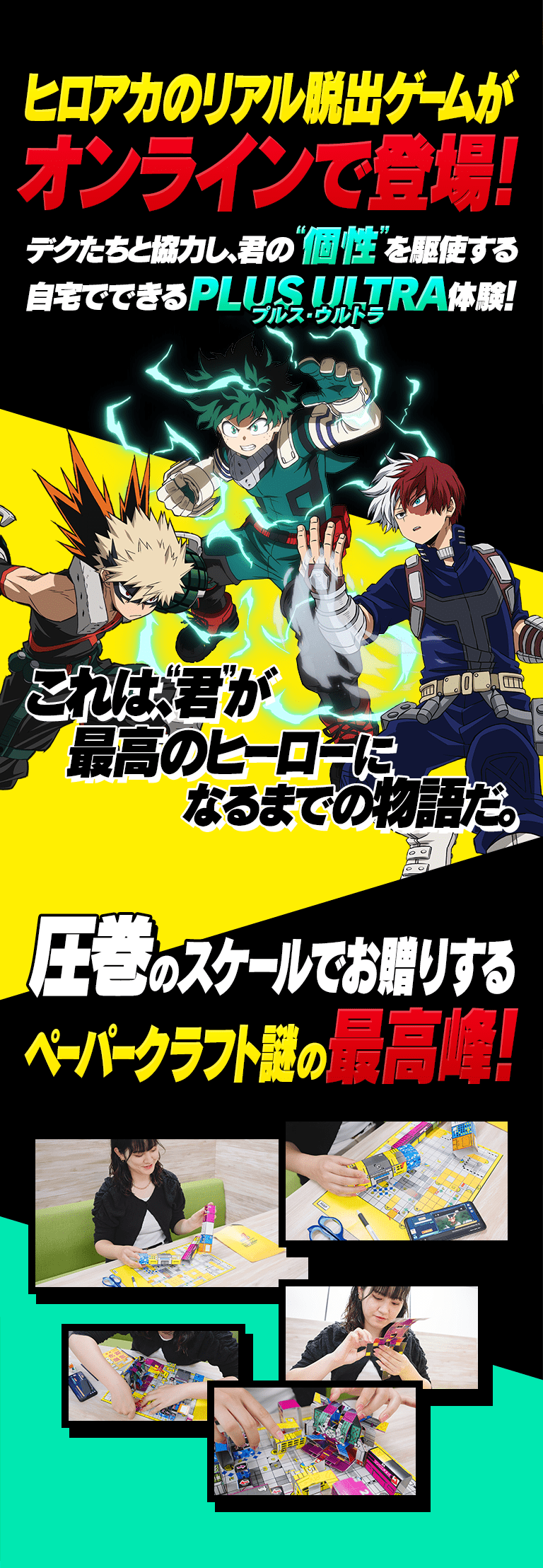 ヒロアカのリアル脱出ゲームがオンラインで登場！デクたちと協力し、君の個性を駆使する自宅でできるPLUS ULTRA体験！これは、君が最高のヒーローになるまでの物語だ。 圧巻のスケールでお贈りするペーパークラフト謎の最高峰！