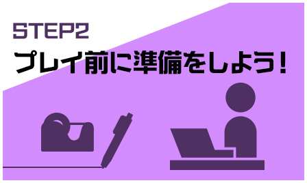 STEP２ プレイ前に準備をしよう！