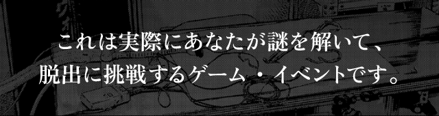 これは実際にあなたが謎を解いて、脱出に挑戦するゲーム・イベントです。
