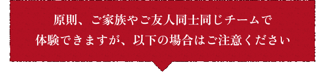原則、ご家族やご友人同士同じチームで体験できますが、以下の場合はご注意ください