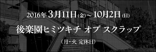 2016年3月11日(金)〜10月2日(日)後楽園ヒミツキチオブスクラップ(月・火 定休日)