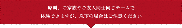 原則、ご家族やご友人同士同じチームで体験できますが、以下の場合はご注意ください