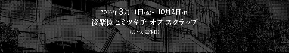 2016年３月11日(金)〜10月2日(日)後楽園ヒミツキチオブスクラップ（月・火 定休日）