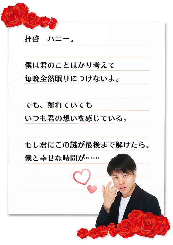 拝啓　ハニー。僕は君のことばかり考えて毎晩全然眠りにつけないよ。でも、離れていてもいつも君の想いを感じている。もし君にこの謎が最後まで解けたら、僕と幸せな時間が……