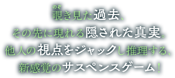 覗き見た過去、その先に現れる隠された真実。他人の視点をジャックし推理する、新感覚のサスペンスゲーム！
