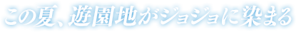 この夏、遊園地がジョジョに染まる