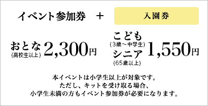 イベント参加券 + 入園券 おとな(高校生以上)：2,300円 こども(3歳〜中学生)・シニア(65歳以上)：1,550円 本イベントは小学生以上が対象です。ただし、キットを受け取る場合、小学生未満の方もイベント参加券が必要になります。