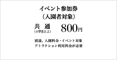 イベント参加券(入園者対象)：800円(税込)［共通(小学生以上)］※別途、入園料金・イベント対象アトラクション利用料金が必要