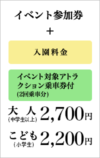 イベント参加券＋入園料金＋イベント対象アトラクション乗車券付(2回乗車分)：2,700円(税込)［大人(中学生以上)］イベント参加券＋入園料金＋イベント対象アトラクション乗車券付(2回乗車分)：2,200円(税込)［こども(小学生)］