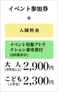 イベント参加券＋入園料金＋イベント対象アトラクション乗車券付(2回乗車分)：2,900円(税込)［大人(中学生以上)］イベント参加券＋入園料金＋イベント対象アトラクション乗車券付(2回乗車分)：2,300円(税込)［こども(小学生)］