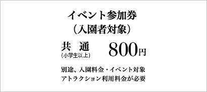 イベント参加券(入園者対象)：800円(税込)［共通(小学生以上)］※別途、入園料金・イベント対象アトラクション利用料金が必要