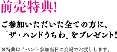 参加特典! ご参加いただいた全ての方に、「ザ・ハンドうちわ」をプレゼント！ ※特典はイベント参加当日に会場でお渡しします。