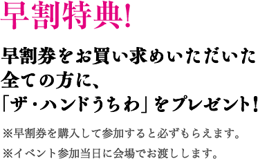 早割特典! 早割券をお買い求めいただいた全ての方に、「ザ・ハンドうちわ」をプレゼント！ ※早割券を購入して参加すると必ずもらえます。※イベント参加当日に会場でお渡しします。