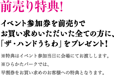 前売り特典! イベント参加券を前売りでお買い求めいただいた全ての方に、「ザ・ハンドうちわ」をプレゼント！ ※特典はイベント参加当日に会場にてお渡しします。