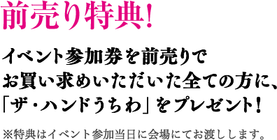 前売り特典! イベント参加券を前売りでお買い求めいただいた全ての方に、「ザ・ハンドうちわ」をプレゼント！ ※特典はイベント参加当日に会場にてお渡しします。