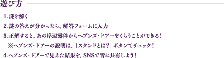 遊び方 １.謎を解く ２.謎の答えが分かったら、解答フォームに入力 ３.正解すると、あの岸辺露伴からヘブンズ・ドアーをくらうことができる！ ※ヘブンズ・ドアーの説明は、「スタンドとは？」ボタンでチェック！ ４.ヘブンズ・ドアーで見えた結果を、SNSで皆に共有しよう！
