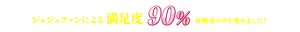 ジョジョファンによる満足度90％、体験者の声を集めました！