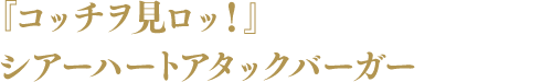 『コッチヲ見ロッ!』 シアーハートアタックバーガー