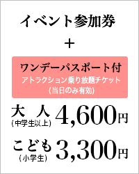 イベント参加券 ワンデーパスポート付 大人(中学生以上) 4,600円 こども(小学生) 3,300円 