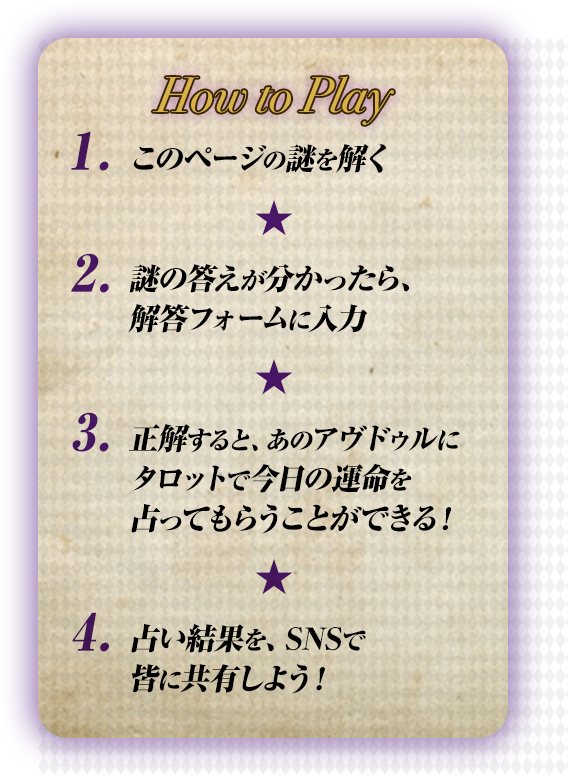 How to Play 1.このページの謎を解く ２.謎の答えが分かったら、解答フォームに入力 ３.正解すると、あのアヴドゥルにタロットで今日の運命を占ってもらうことができる！ ４.占い結果を、SNSで皆に共有しよう！