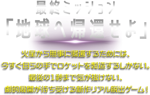 最終ミッション「地球へ帰還せよ」。火星から無事にするためには、今すぐ自らの手でロケットを製造するしかない。最後の1秒まで気が抜けない、劇的展開が待ち受ける新作リアル脱出ゲーム！