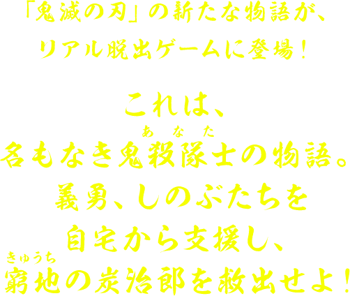 鬼滅の刃」の新たな物語が、リアル脱出ゲームに登場！これは、名もなき鬼殺隊士（あなた）の物語。義勇、しのぶたちを自宅から支援し、窮地の炭治郎を救出せよ！