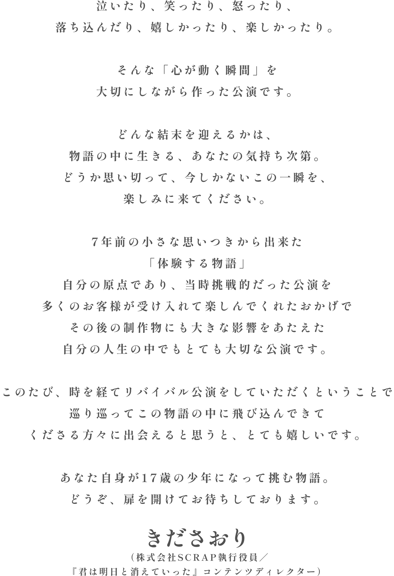 泣いたり、笑ったり、怒ったり、落ち込んだり、嬉しかったり、楽しかったり。そんな「心が動く瞬間」を大切にしながら作った公演です。どんな結末を迎えるかは、物語の中に生きる、あなたの気持ち次第。どうか思い切って、今しかないこの一瞬を、楽しみに来てください。7年前の小さな思いつきから出来た「体験する物語」自分の原点であり、当時挑戦的だった公演を多くのお客様が受け入れて楽しんでくれたおかげでその後の制作物にも大きな影響をあたえた自分の人生の中でもとても大切な公演です。このたび、時を経てリバイバル公演をしていただくということで巡り巡ってこの物語の中に飛び込んできてくださる方々に出会えると思うと、とても嬉しいです。あなた自身が17歳の少年になって挑む物語。どうぞ、扉を開けてお待ちしております。きださおり（株式会社SCRAP執行役員／『君は明日と消えていった』コンテンツディレクター）