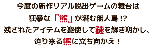 今度の新作リアル脱出ゲームの舞台は、狂暴な「熊」が潜む無人島!?残されたアイテムを駆使して謎を解き明かし、迫り来る熊に立ち向かえ！