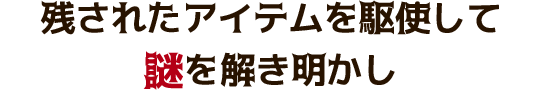 残されたアイテムを駆使して謎を解き明かし