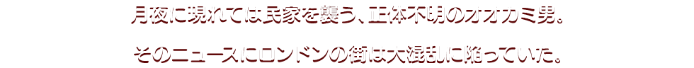 月夜に現れては民家を襲う、正体不明のオオカミ男。 そのニュースにロンドンの街は大混乱に陥っていた。