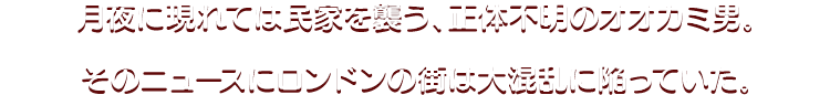 月夜に現れては民家を襲う、正体不明のオオカミ男。 そのニュースにロンドンの街は大混乱に陥っていた。