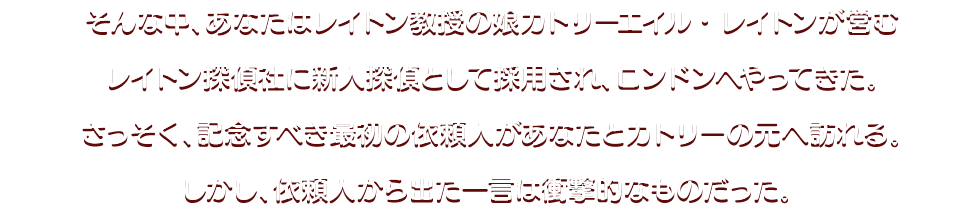 そんな中、あなたはレイトン教授の娘カトリーエイル・レイトンが営むレイトン探偵社に新人探偵として採用され、ロンドンへやってきた。さっそく、記念すべき最初の依頼人があなたとカトリーの元へ訪れる。しかし、依頼人から出た一言は衝撃的なものだった。 