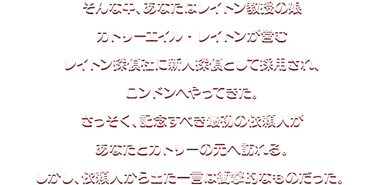 そんな中、あなたはレイトン教授の娘カトリーエイル・レイトンが営むレイトン探偵社に新人探偵として採用され、ロンドンへやってきた。さっそく、記念すべき最初の依頼人があなたとカトリーの元へ訪れる。しかし、依頼人から出た一言は衝撃的なものだった。 
