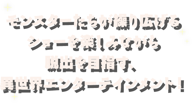 モンスターたちが繰り広げるショーを楽しみながら脱出を目指す、異世界エンターテインメント！