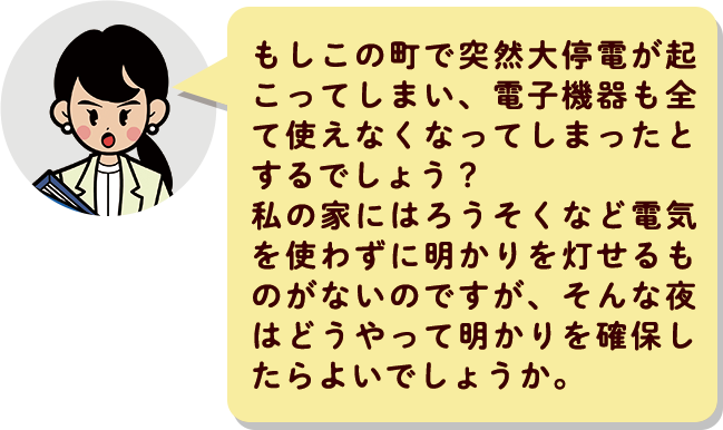 もしこの町で突然大停電が起こってしまい、電子機器も全て使えなくなってしまったとするでしょう？私の家にはろうそくなど電気を使わずに明かりを灯せるものがないのですが、そんな夜はどうやって明かりを確保したらよいでしょうか。