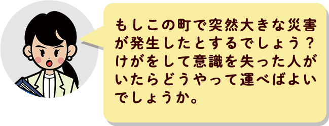 もしこの町で突然大きな災害が発生したとするでしょう？けがをして意識を失った人がいたらどうやって運べばよいでしょうか。