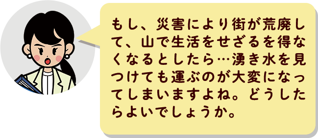 もし、災害により街が荒廃して、山で生活をせざるを得なくなるとしたら…湧き水を見つけても運ぶのが大変になってしまいますよね。どうしたらよいでしょうか。