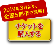 2019年3月より、全国5都市で開催！ チケットを購入する