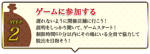 STEP2 ゲームに参加する 遅れないように開催店舗に行こう!説明をしっかり聞いて、ゲームスタート!制限時間60分以内にその場にいる全員で協力して脱出を目指そう!