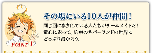 POINT1 その場にいる10人が仲間! 同じ回に参加している人たちがチームメイトだ!童心に返って、約束のネバーランドの世界にどっぷり浸かろう。