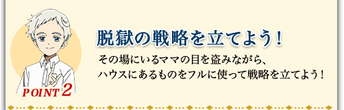 POINT2 脱獄の戦略を立てよう! その場にいるママの目を盗みながら、ハウスにあるものをフルに使って戦略を立てよう!