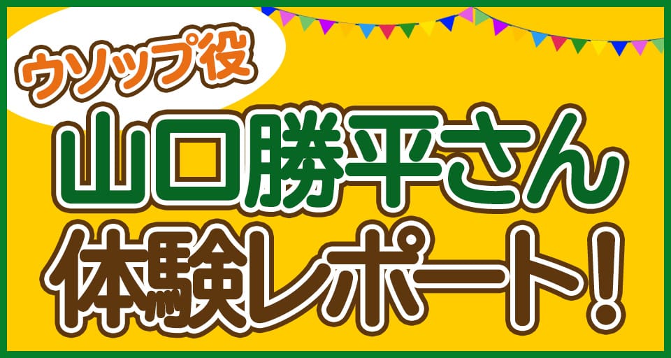ウソップ役山口勝平さん体験レポート！