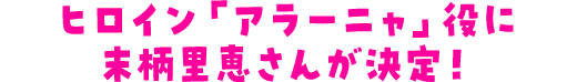 ヒロイン「アラーニャ」役に末柄里恵さんが決定！