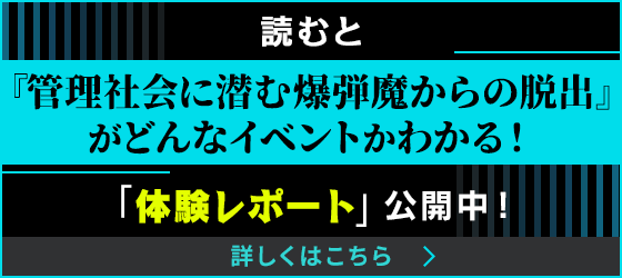 読むと『管理社会に潜む爆弾魔からの脱出』がどんなイベントかわかる！「体験レポート」公開中！ 詳しくはこちらから