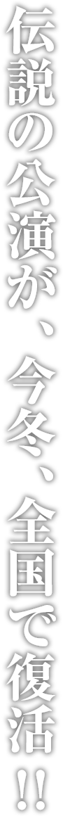 伝説の公演が、今冬、全国で復活！！