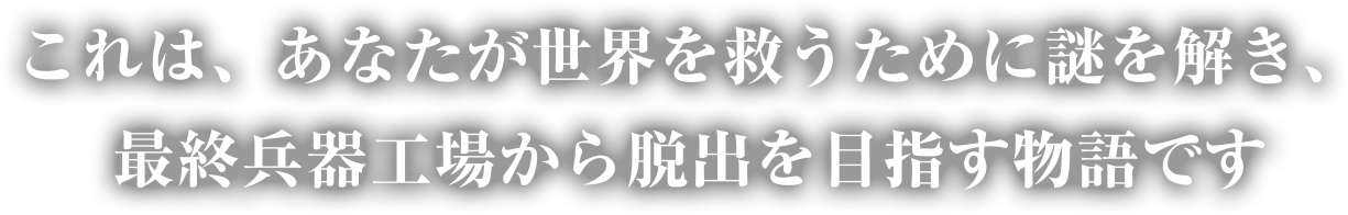 これは、あなたが世界を救うために謎を解き、最終兵器工場から脱出を目指す物語です