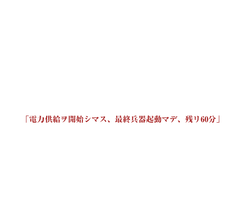 そう遠くない未来。密かに開発されていたとある兵器がついに完成した。核攻撃にも耐えうる強靭な装甲を纏い、7日間で人類を滅亡させる脅威を備えた史上最悪の二足歩行型ロボット。あなたはそのロボットを破壊するため某国から派遣された特殊部隊の一員だ。長年に渡る諜報活動によって、ついにロボットが開発されている工場の場所を突き止めた。強固なセキュリティを解除し、工場のゲートを突破したその時！突然機械が唸り声をあげ、工場全体が稼働しはじめた！「電力供給ヲ開始シマス、最終兵器起動マデ、残リ60分」モニターに映し出された文字に絶望するあなた達。このままではロボットは目覚め、人類への攻撃を開始する。一体なぜ！？ロボットは起動してしまったのか？残された時間はあと僅か。あなたは工場に隠された装置を駆使して様々な謎を解き明かし人類を救うことが出来るだろうか？