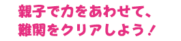 親子で力をあわせて、難関をクリアしよう！