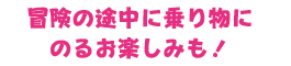 冒険の途中に乗り物に乗るお楽しみも！