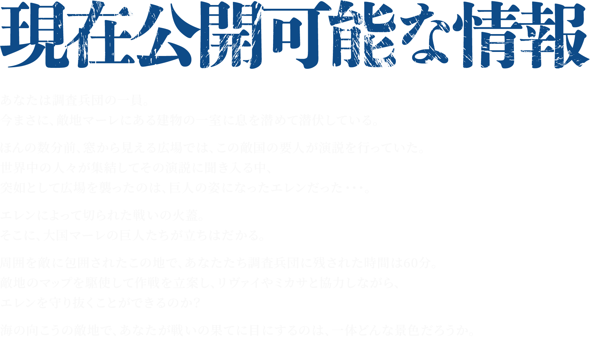 あなたは調査兵団の一員。今まさに、敵地マーレにある建物の一室に息を潜めて潜伏している。ほんの数分前、窓から見える広場では、この敵国の要人が演説を行っていた。世界中の人々が集結してその演説に聞き入る中、突如として広場を襲ったのは、巨人の姿になったエレンだった・・・。エレンによって切られた戦いの火蓋。そこに、大国マーレの巨人たちが立ちはだかる。周囲を敵に包囲されたこの地で、あなたたち調査兵団に残された時間は60分。敵地のマップを駆使して作戦を立案し、リヴァイやミカサと協力しながら、エレンを守り抜くことができるのか？海の向こうの敵地で、あなたが戦いの果てに目にするのは、一体どんな景色だろうか。